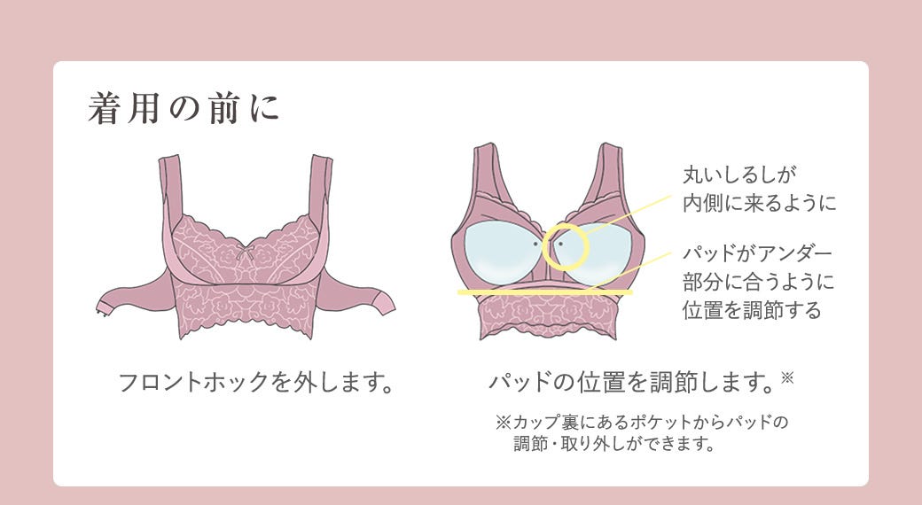 着用の前に フロントホックを外します。 丸いしるしが内側に来るように パッドがアンダー部分に合うように位置を調整する パッドの位置を調整します。※
※カップ裏にあるポケットからパッドの調節・取り外しができます。