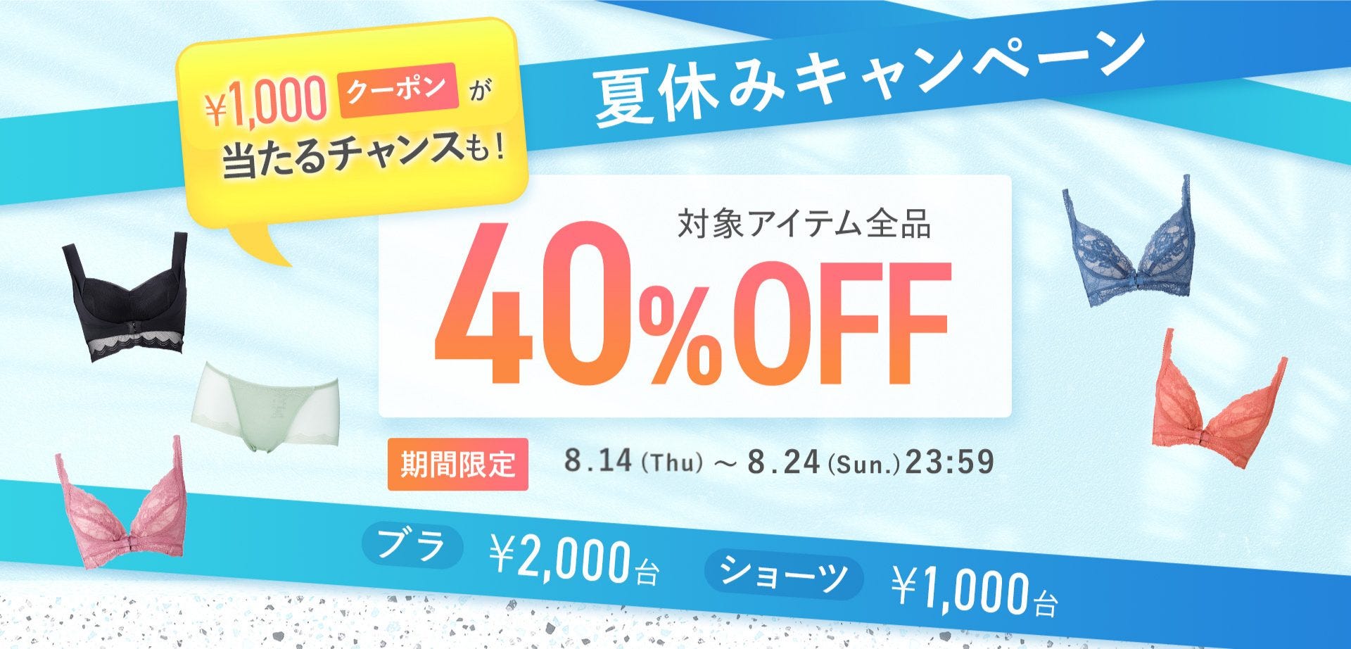 ¥1,000クーポンが当たるチャンスも！夏休みキャンペーン 対象アイテム全品40%OFF 期間限定8.14(Thu)~8.24(Sun).23:59 ブラ¥2,000台 ショーツ¥1,000台