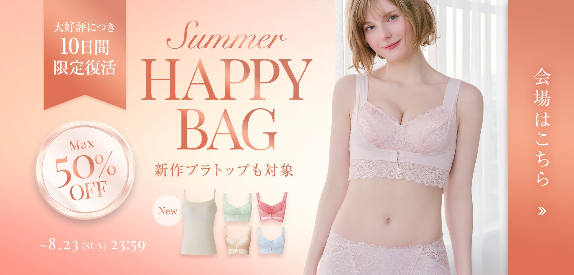 大好評につき10日間限定復活 Max50%OFF Summer HAPPY BAG 新作ブラトップも対象 ~8.23(SUN)23:59 会場はこちら