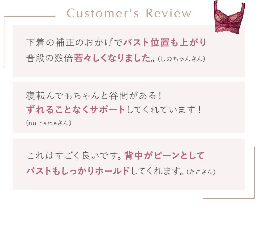 Customer's Review 下着の補正のおかげでバスト位置も上がり普段の数倍若々しくなりました。(しのちゃんさん）寝転んでもちゃんと谷間がある！ずれることなくサポートしてくれています！(no nameさん）これはすごく良いです。背中がピーンとしてバストもしっかりホールドしてくれます。(たこさん）