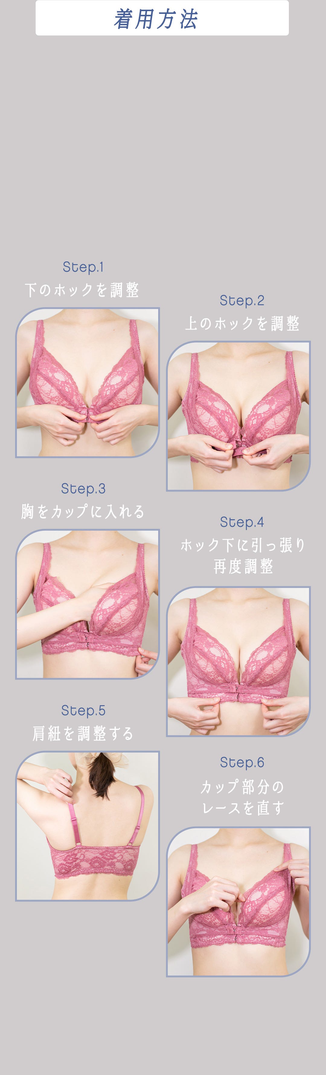 着用方法 Step.1 下のホックを調整 Step.2 上のホックを調整 Step.3 胸をカップに入れる Step.4 ホック下に引っ張り再度調整 Step.5 肩紐を調整する Step.6 カップ部分のレースを直す