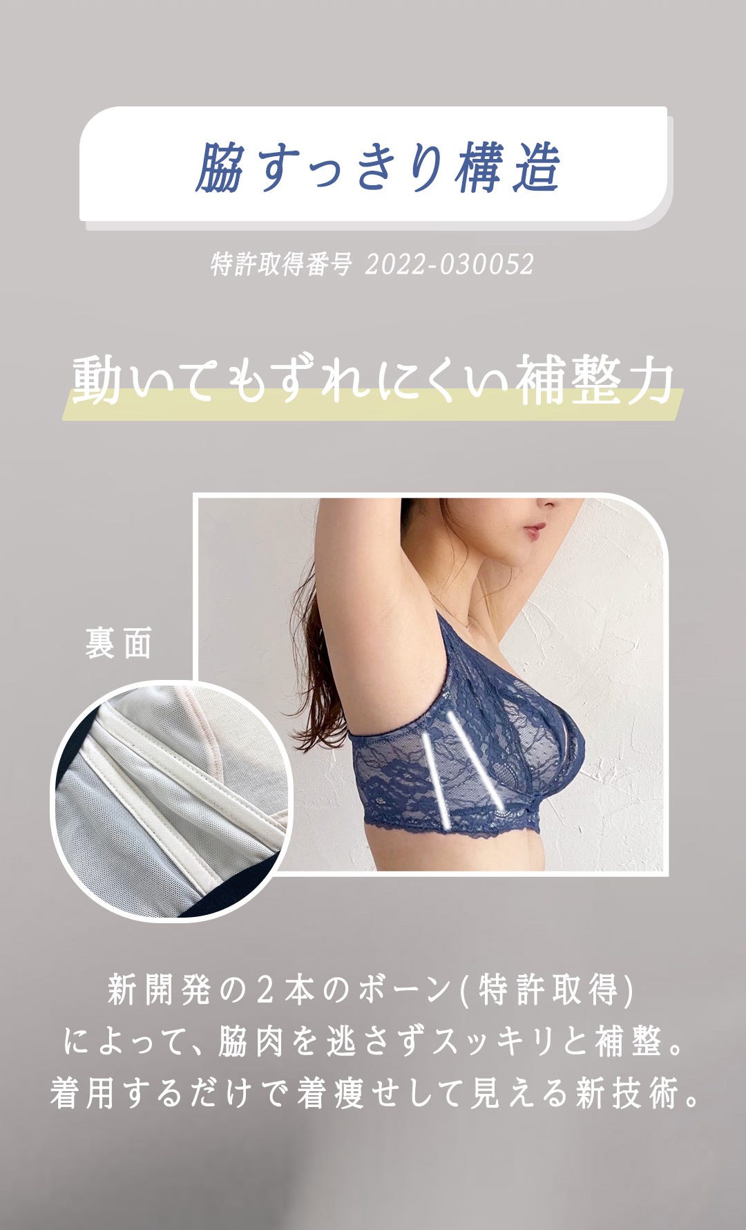 脇すっきり構造 特許番号 2022-030052 動いても崩れにくい補整力 新開発の2本のボーン（特許取得）によって、脇肉を逃さずスッキリと補整。着用するだけで着痩せして見える新技術。