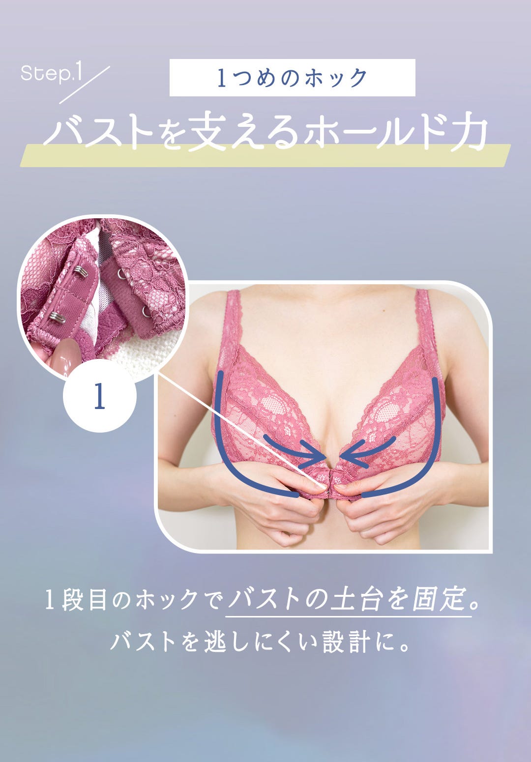 Step.1 1つめのホック バストを支えるホールド力 1段目のホックでバストの土台を固定。バストを逃しにくい設計に。