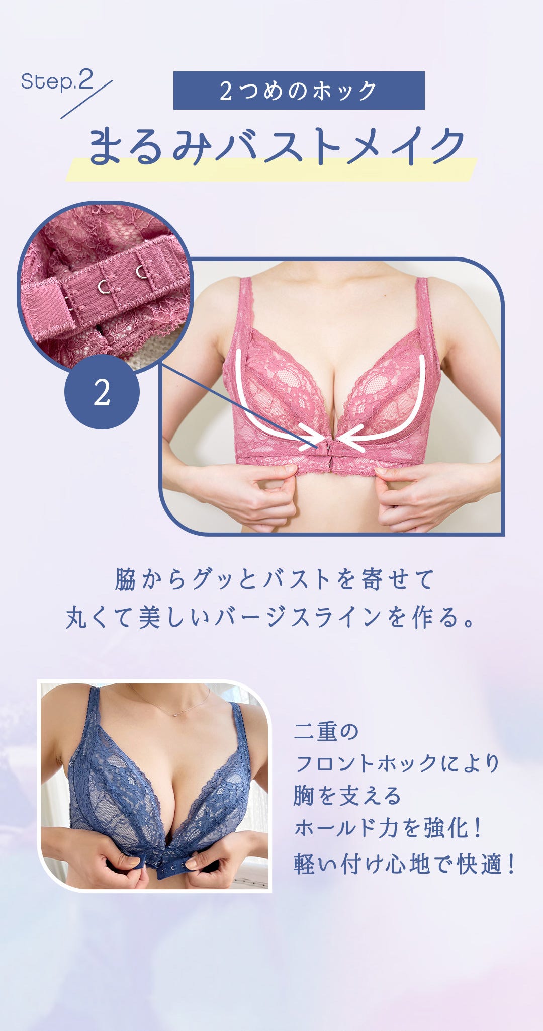 Step.2 2つめのホック まるみバストメイク 脇からグッとバストを寄せて丸くて美しいバージスラインを作る。 二重のフロントホックにより胸を支えるホールド力を強化！軽い付け心地で快適！