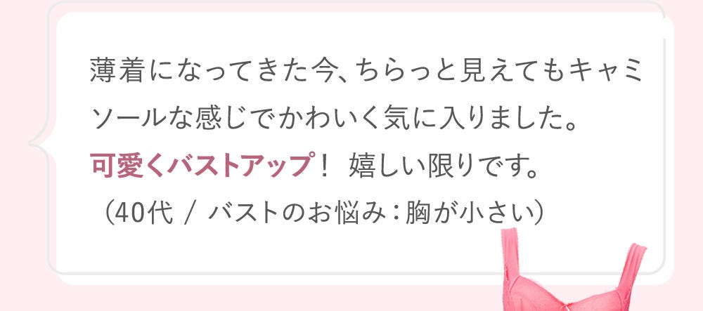 薄着になってきた今、ちらっと見えてもキャミソールな感じでかわいく気に入りました。可愛くバストアップ! 嬉しい限りです。(40代 / バストのお悩み:胸が小さい)