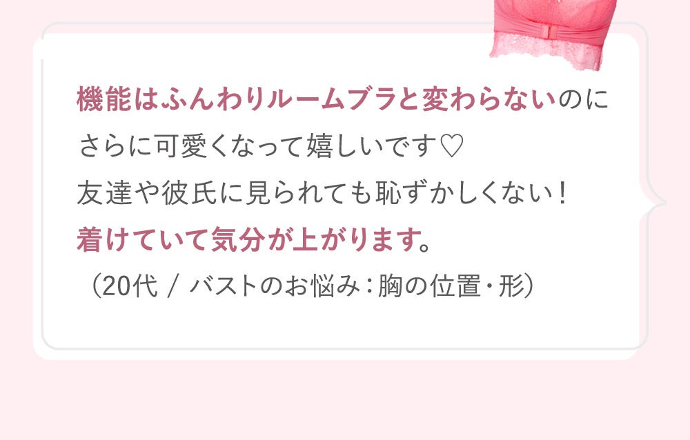 機能はふんわりルームブラと変わらないのにさらに可愛くなって嬉しいです♡友達や彼氏に見られても恥ずかしくない!着けていて気分が上がります。(20代 / バストのお悩み:胸の位置・形)
