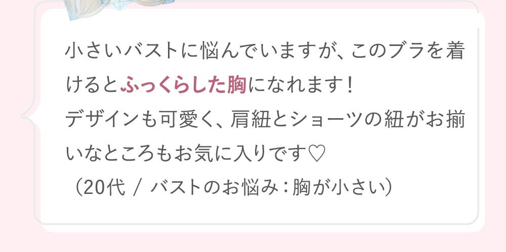 小さいバストに悩んでいますが、このブラを着けるとふっくらした胸になれます!デザインも可愛く、肩紐とショーツの紐がお揃いなところもお気に入りです♡(20代 / バストのお悩み:胸が小さい)