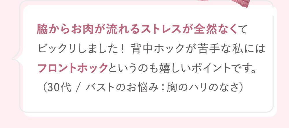 脇からお肉が流れるストレスが全然なくてビックリしました! 背中ホックが苦手な私にはフロントホックというのも嬉しいポイントです。(30代 / バストのお悩み:胸のハリのなさ)
