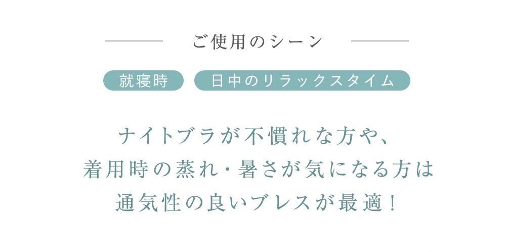 ご使用のシーン 就寢時 日中のリラックスタイム ナイトブラが不慣れな方や、着用時の蒸れ・暑さが気になる方は通気性の良いブレスが最適！