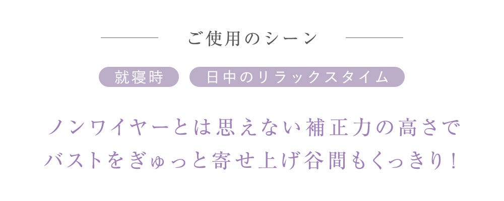 ご使用のシーン 就寢時 日中のリラックスタイム ノンワイヤーとは思えない補正力の高さでバストをぎゅっと寄せ上げ谷間もくっきり！