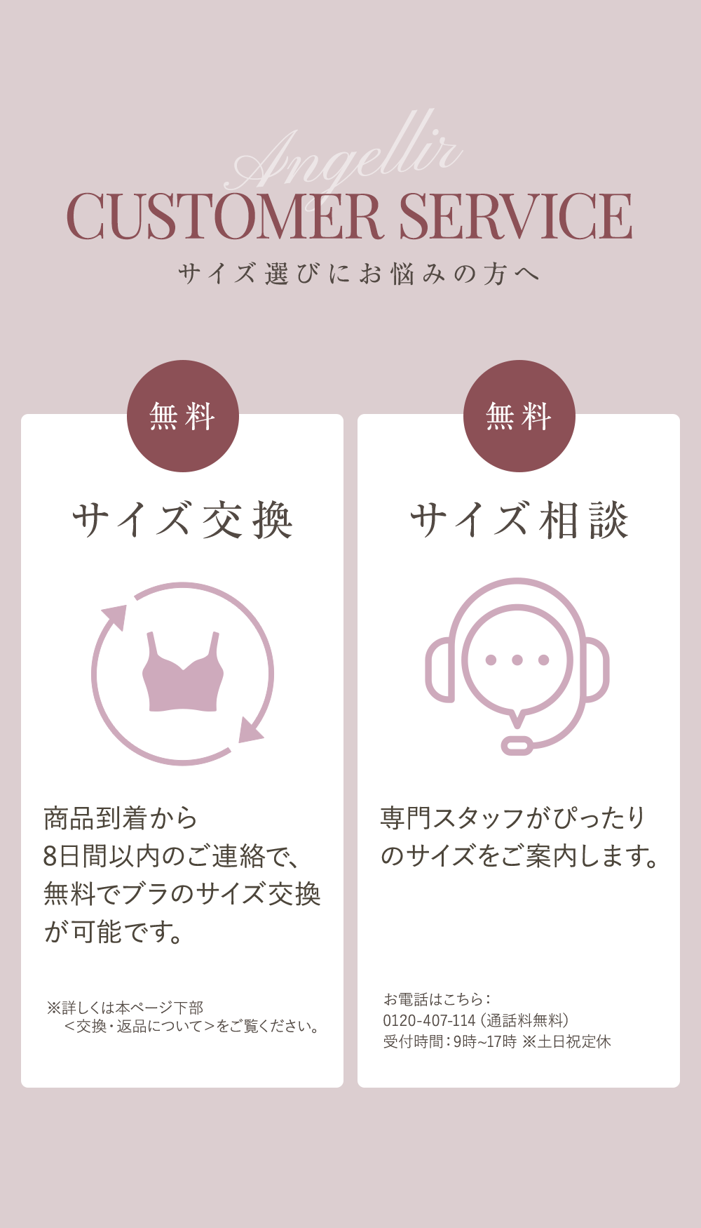 CUSTOMER SERVICE サイズ選びにお悩みの方へ サイズ交換無料 商品到着から8日間以内のご連絡で、無料でブラのサイズ交換が可能です。※詳しくは本ページ下部＜交換・返品について＞をご覧ください。 サイズ相談無料 専任スタッフがぴったりのサイズをご案内します。お電話はこちら：0120-407-114（通話料無料）受付時間：9時〜17時 ※土日祝定休