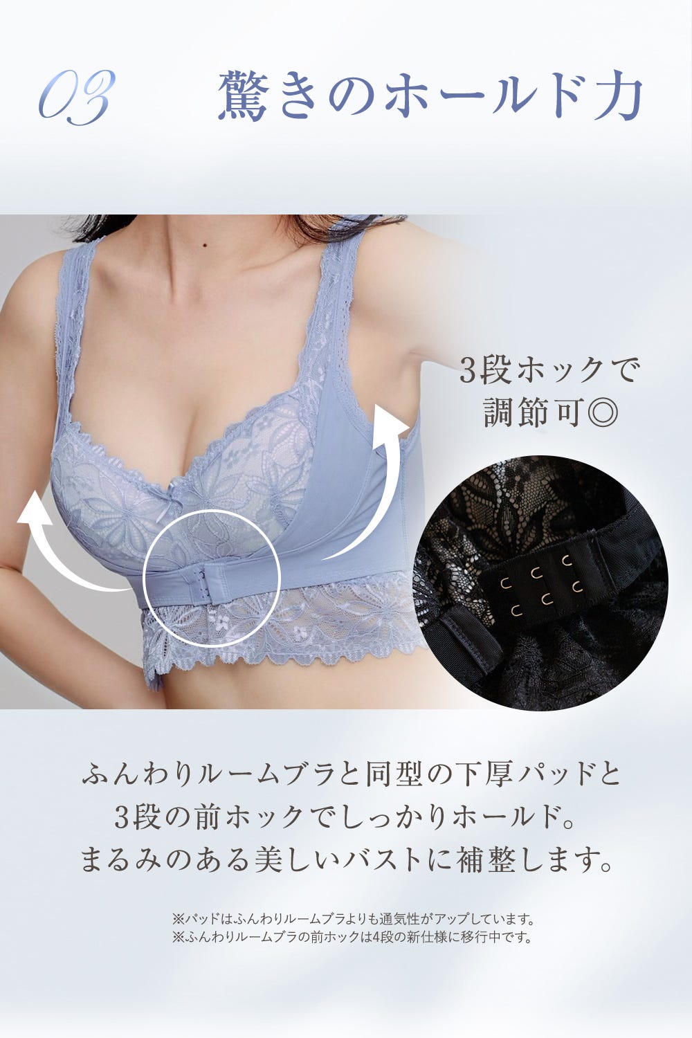 03 驚きのホールド力 3段ホックで調節可◎ ふんわりルームブラと同型の下厚パッドと3段の前ホックでしっかりホールド。まるみのある美しいバストに補整します。※パッドはふんわりルームブラよりも通気性がアップしています。※ふんわりルームブラの前ホックは4段の新仕様に移行中です。