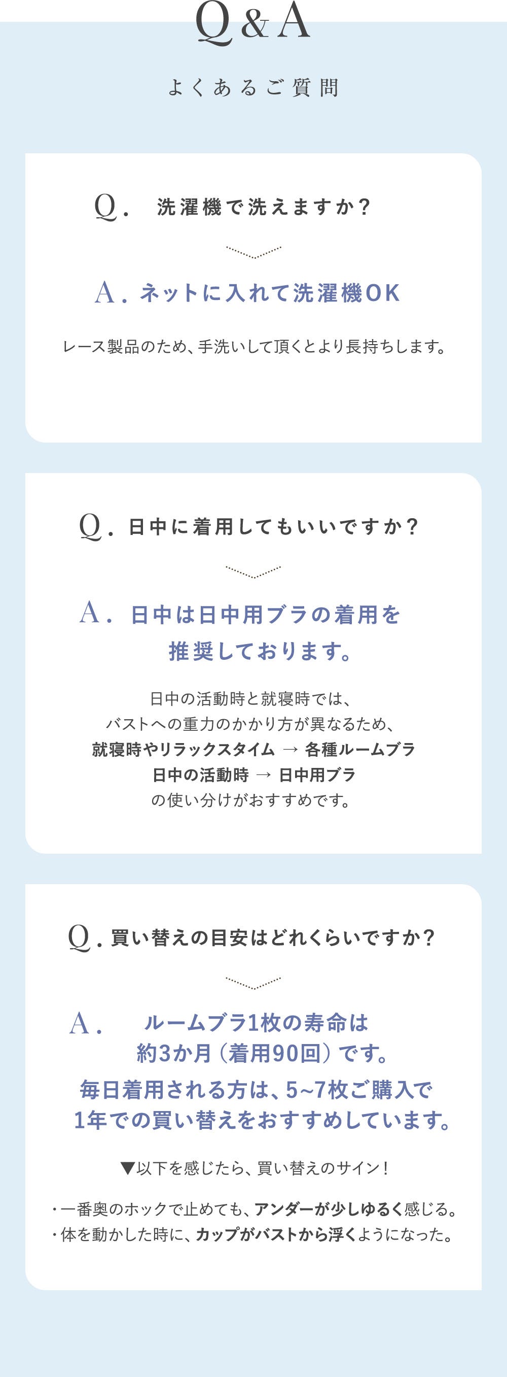 Q&A よくあるご質問 Q.洗濯機で洗えますか？ A.ネットに入れて洗濯機OK レース製品のため、手洗いして頂くとより長持ちします。 Q.日中に着用してもいいですか？A.日中は日中用ブラの着用を推奨しております。 日中の活動時と就寝時では、バストへの重力のかかり方が異なるため、就寝時やリラックスタイム→各種ルームブラ 日中の活動時→日中用ブラの使い分けがおすすめです。 Q.買い換えの目安はどれくらいですか？ A. ルームブラ1枚の寿命は約3か月（着用90回）です。毎日着用される方は、5~7枚ご購入で1年での買い替えをおすすめしています。▼以下を感じたら、買い替えのサイン！・一番奥のホックで止めても、アンダーが少しゆるく感じる。・体を動かした時に、カップがバストから浮くようになった。