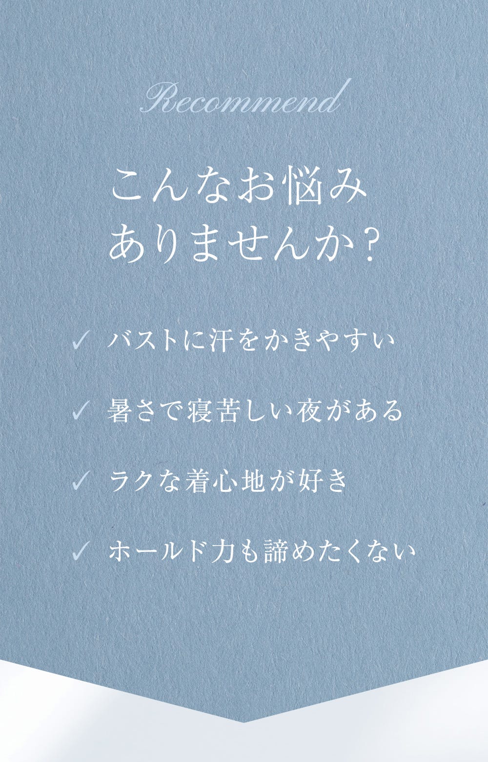 Recommend こんなお悩みありませんか？ バストに汗をかきやすい、暑さで寝苦しい夜がある、ラクな着心地が好き、ホールド力も諦めたくない