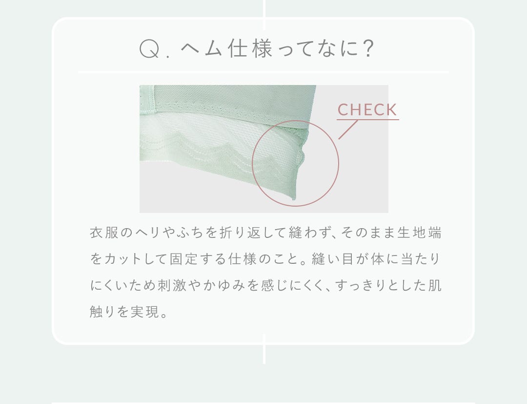 Q.ヘム仕様ってなに？ 衣服のヘリやふちを折り返して縫わず、そのまま生地端をカットして固定する仕様のこと。縫い目が体に当たりにくいため刺激やかゆみを感じにくく、すっきりとした肌触りを実現。