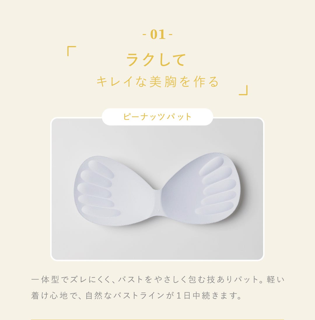 01 ラクしてキレイな美胸を作る ピーナッツパット 一体型でズレにくく、バストをやさしく包む技ありパット。軽い着け心地で、自然なバストラインが１日中続きます。