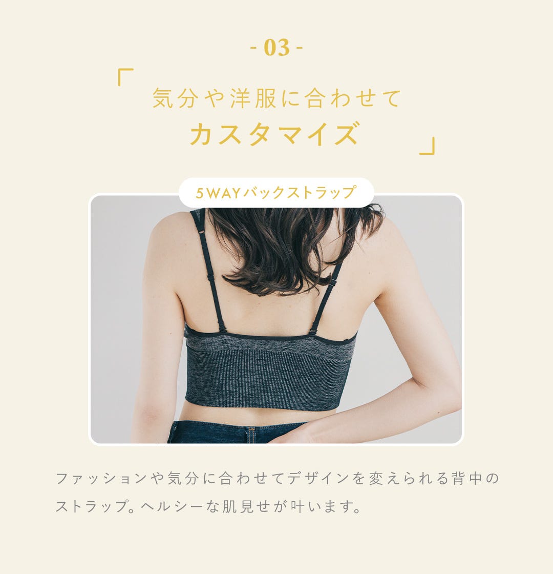 03 気分や洋服に合わせてカスタマイズ 5WAYバックストラップ ファッションや気分に合わせてデザインを変えられる背中のストラップ。ヘルシーな肌見せが叶います。