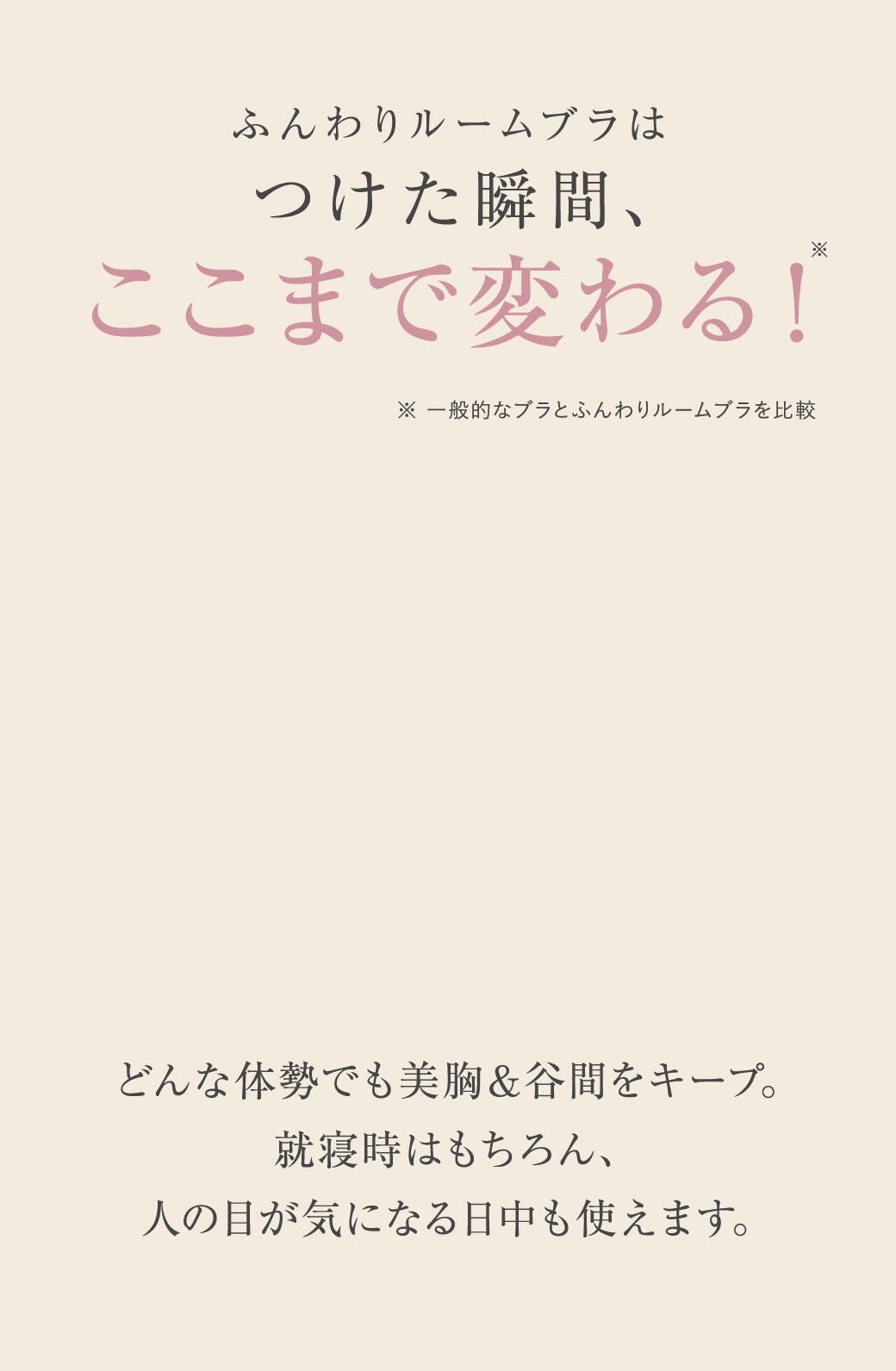 ふんわりルームブラはつけた瞬間、ここまで変わる！※一般的なブラとふんわりルームブラを比較 どんな姿勢でも美胸＆谷間をキープ。就寝時はもちろん、人の目が気になる日中も使えます。