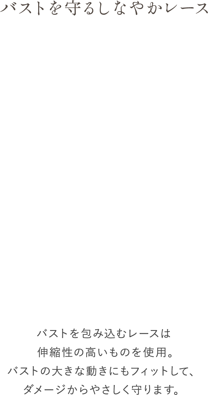 バストをっ守るしなやかレース バストを包み込むレースは伸縮性の高いものを使用。バストの大きな動きにもフィットして、ダメージからやさしく守ります。