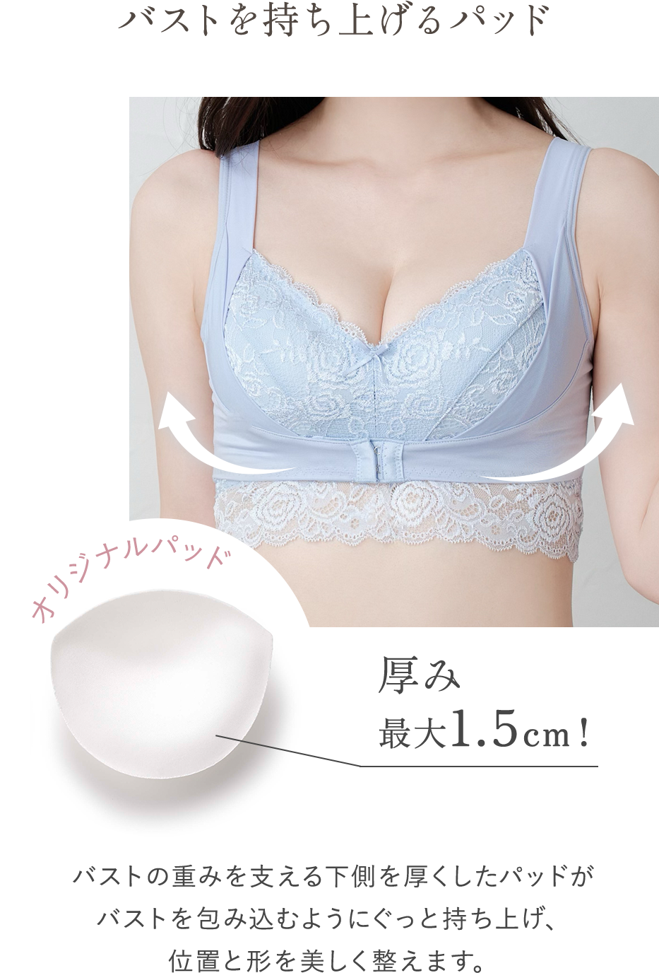 バストを持ち上げるパッド オリジナルパッド 厚み最大1.5cm! バストの重みを支える下側を厚くしたパッドがバストを包み込むようにぐっと持ち上げ、位置と形を美しく整えます。