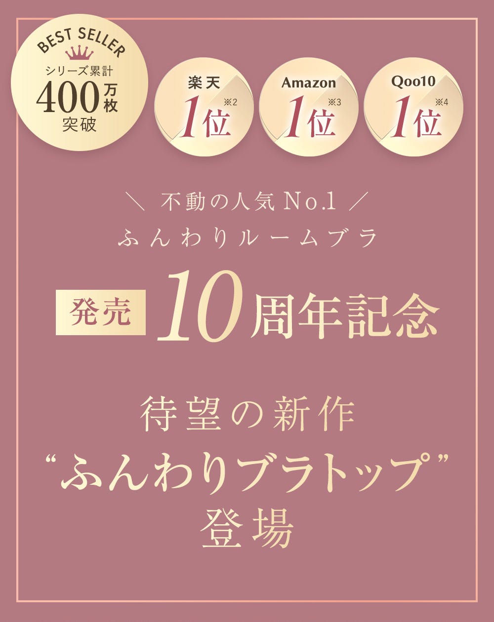 BEST SELLER シリーズ累計400万枚突破 楽天1位※2 Amazon 1位※3 Qoo10 1位※4 不動の人気No.1 ふんわりルームブラ 発売10周年記念 待望の新作“ふんわりブラトップ”登場