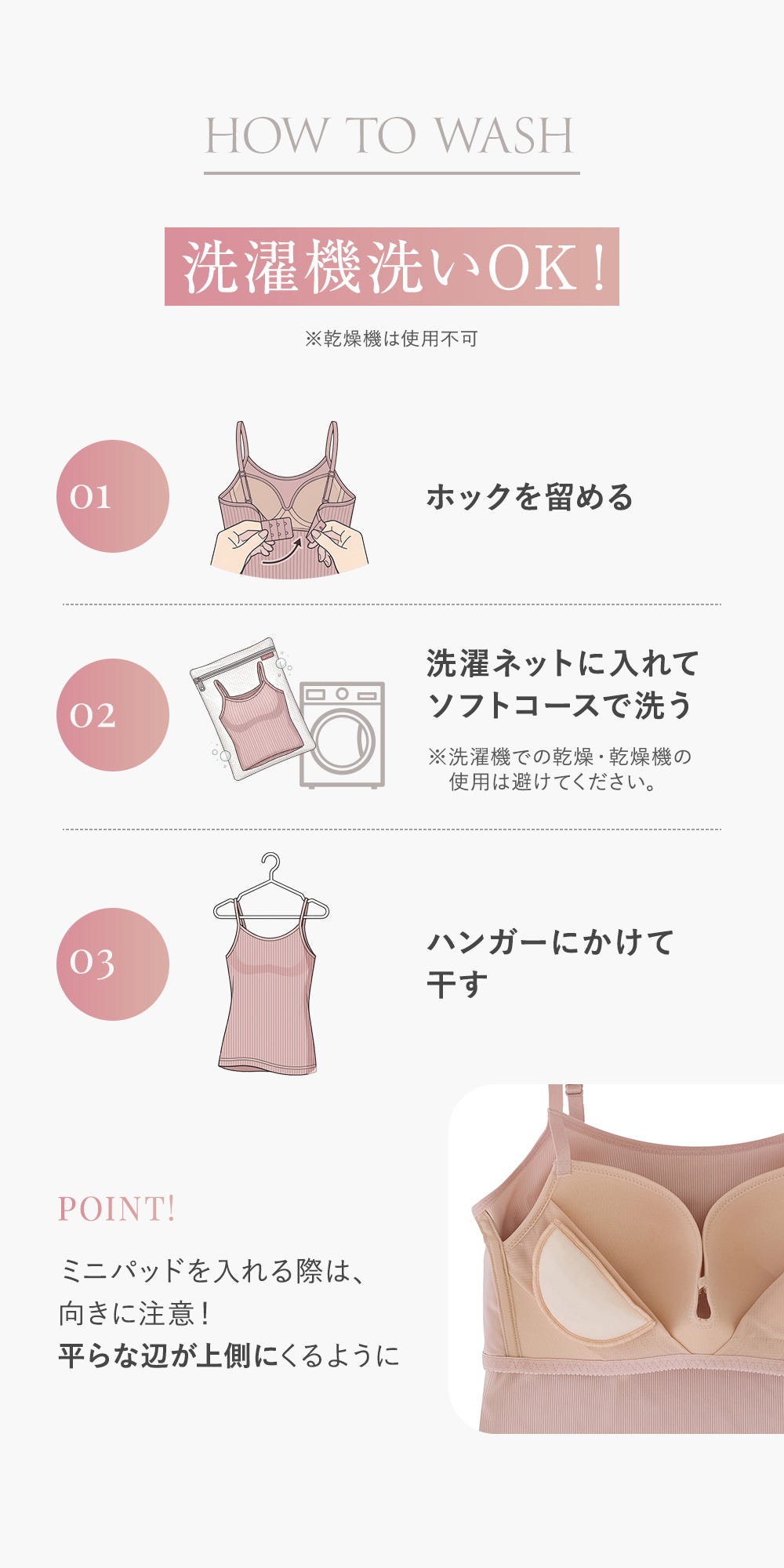 HOW TO WASH 洗濯機洗いOK! ※乾燥機は使用不可 01 ホックを留める 02 洗濯ネットに入れてソフトコースで洗う ※洗濯機での乾燥・乾燥機の使用は避けてください。 03 ハンガーにかけて干す POINT! ミニパッドを入れる際は、向きに注意!平らな辺が上側にくるように