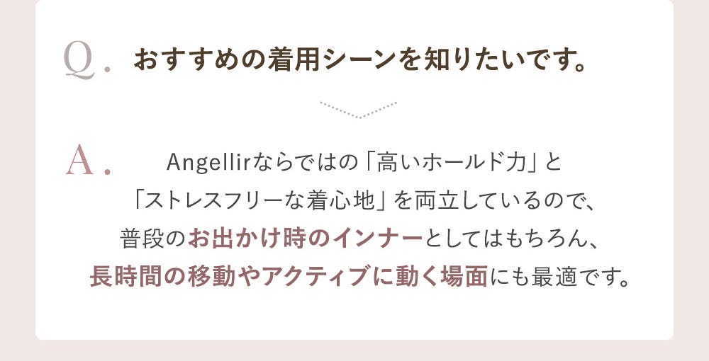 Q.おすすめの着用シーンを知りたいです。 A.Angellirならではの「高いホールド力」と「ストレスフリーな着心地」を両立しているので、普段のお出かけ時のインナーとしてはもちろん、長時間の移動やアクティブに動く場面にも最適です。