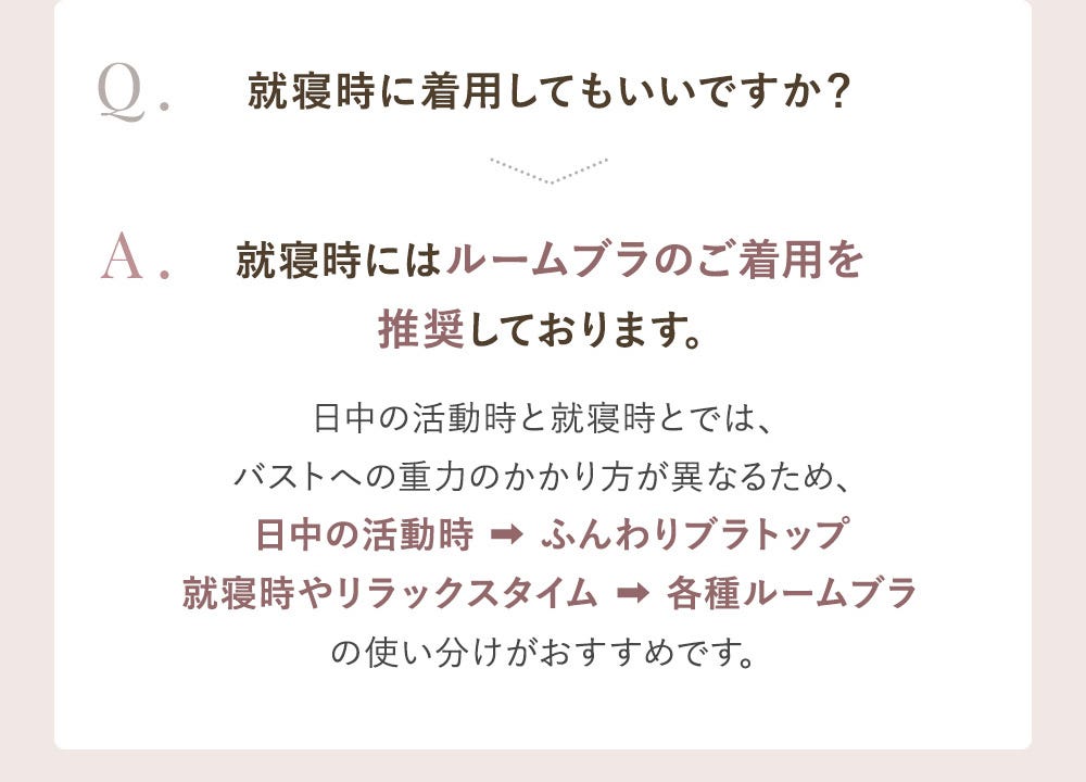 Q.就寝時に着用してもいいですか? A.就寝時にはルームブラのご着用を推奨しております。日中の活動時と就寝時とでは、バストへの重力のかかり方が異なるため、日中の活動時→ふんわりブラトップ 就寝時やリラックスタイム→各種ルームブラの使い分けがおすすめです。