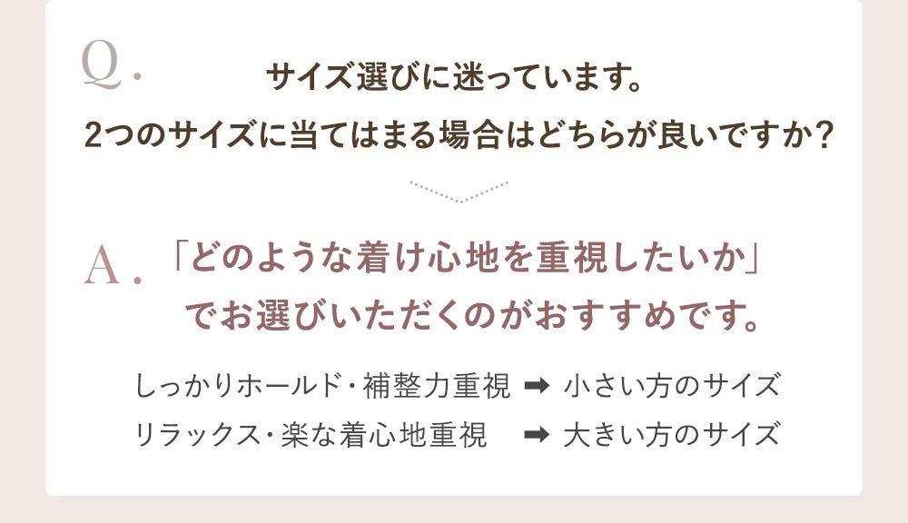 Q.サイズ選びに迷っています。2つのサイズに当てはまる場合はどちらが良いですか? A.「どのような着け心地を重視したいか」でお選びいただくのがおすすめです。しっかりホールド・補整力重視→小さい方のサイズ リラックス・楽な着心地重視→大きい方のサイズ