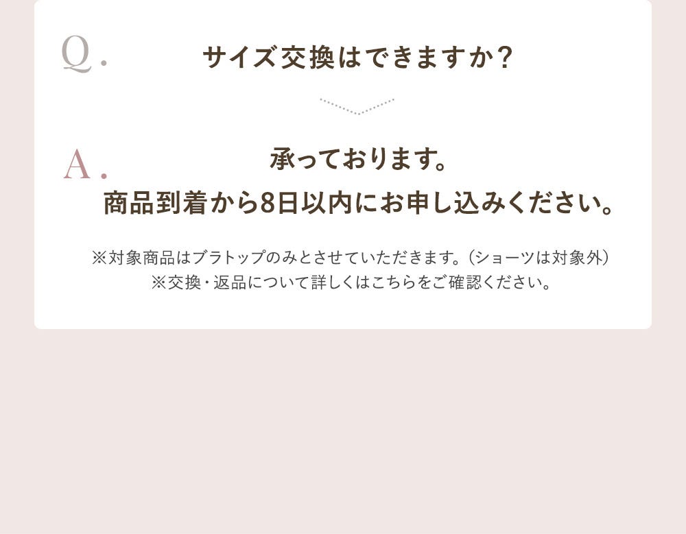 Q.サイズ交換はできますか? A.承っております。商品到着から8日以内にお申し込みください。※対象商品はブラトップのみとさせていただきます。(ショーツは対象外)※交換・返品についてはこちらをご確認ください。