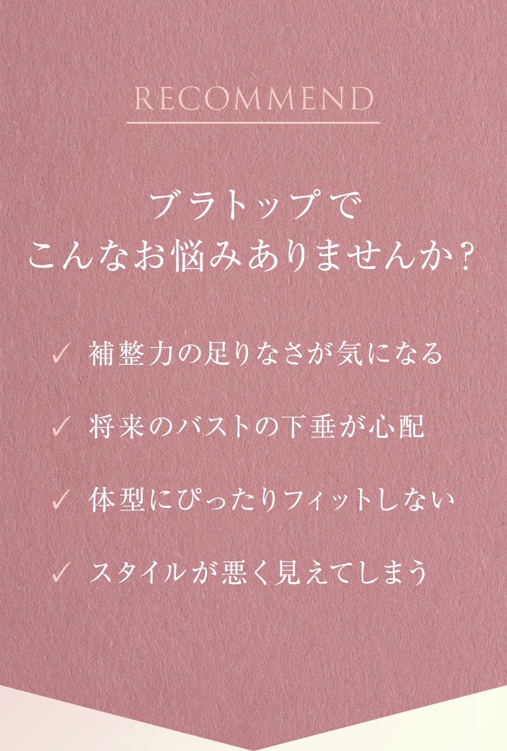 RECOMMEND ブラトップでこんなお悩みありませんか? 補整力の足りなさが気になる、将来のバストの下垂が心配、体型にぴったりフィットしない、スタイルが悪く見えてしまう