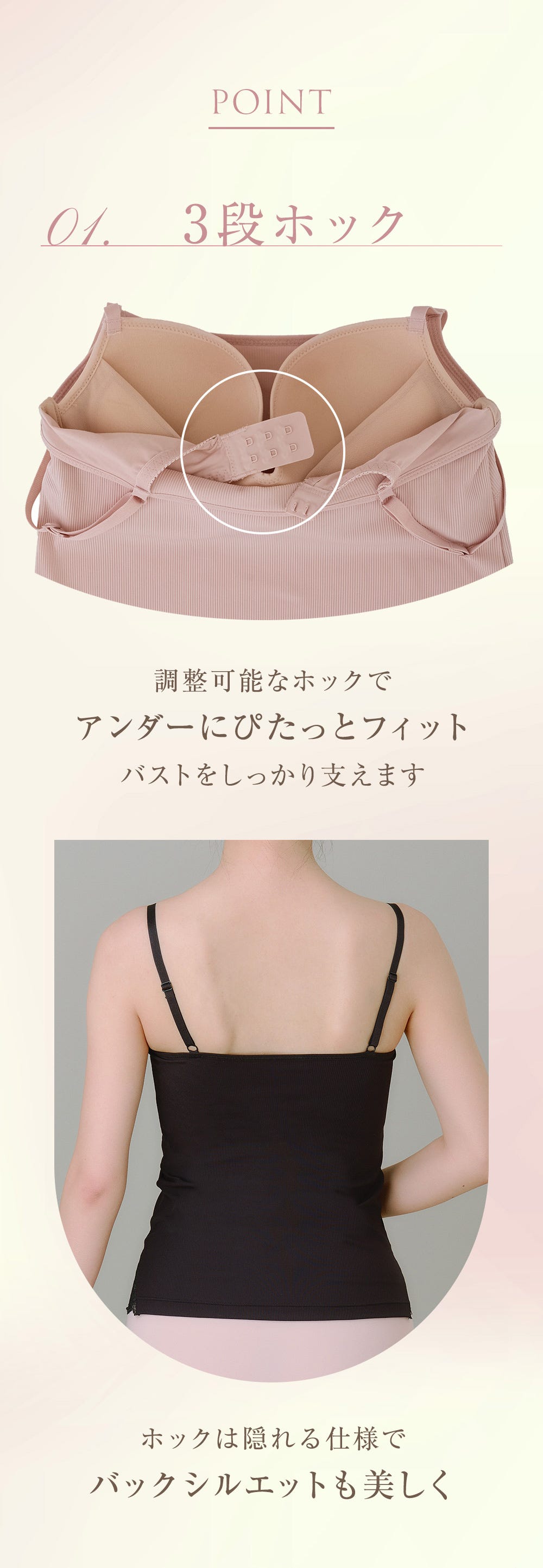 POINT 01. 3段ホック 調整可能なホックでアンダーにぴたっとフィット バストをしっかり支えます ホックは隠れる仕様でバックシルエットも美しく