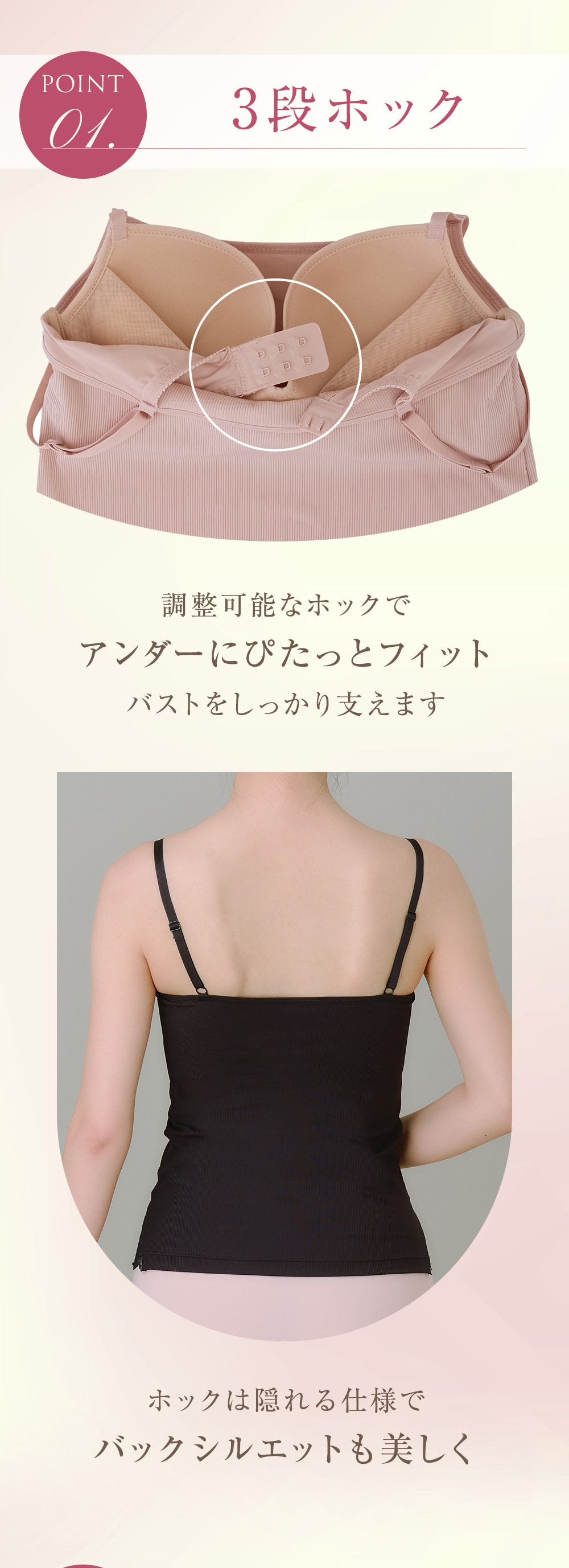 POINT 01. 3段ホック 調整可能なホックでアンダーにぴたっとフィット バストをしっかり支えます ホックは隠れる仕様でバックシルエットも美しく