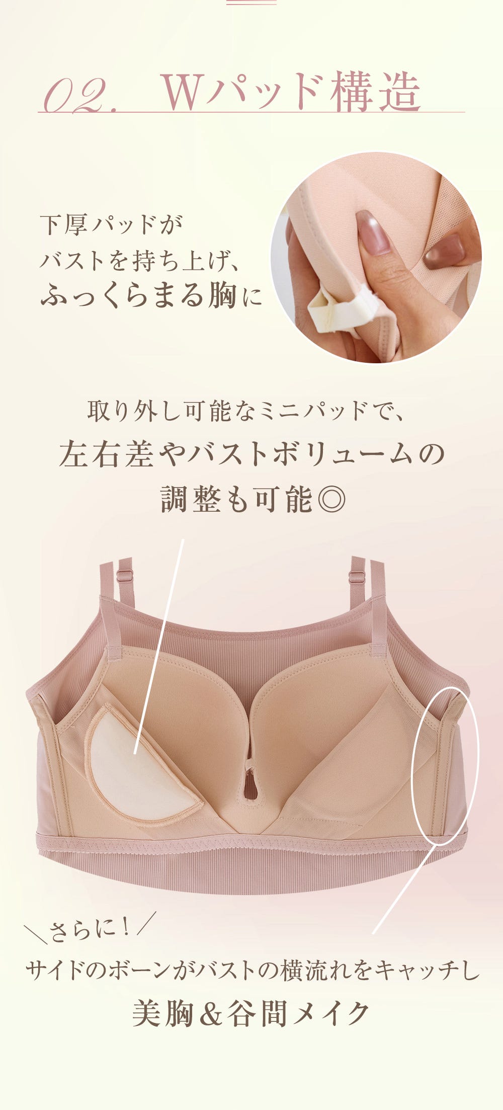 POINT 02. Wパッド構造 下厚パッドがバストを持ち上げ、ふっくらまる胸に 取り外し可能なミニパッドで、左右差やバストボリュームの調整も可能◎ さらに!サイドのボーンがバストの横流れをキャッチし美胸&谷間メイク