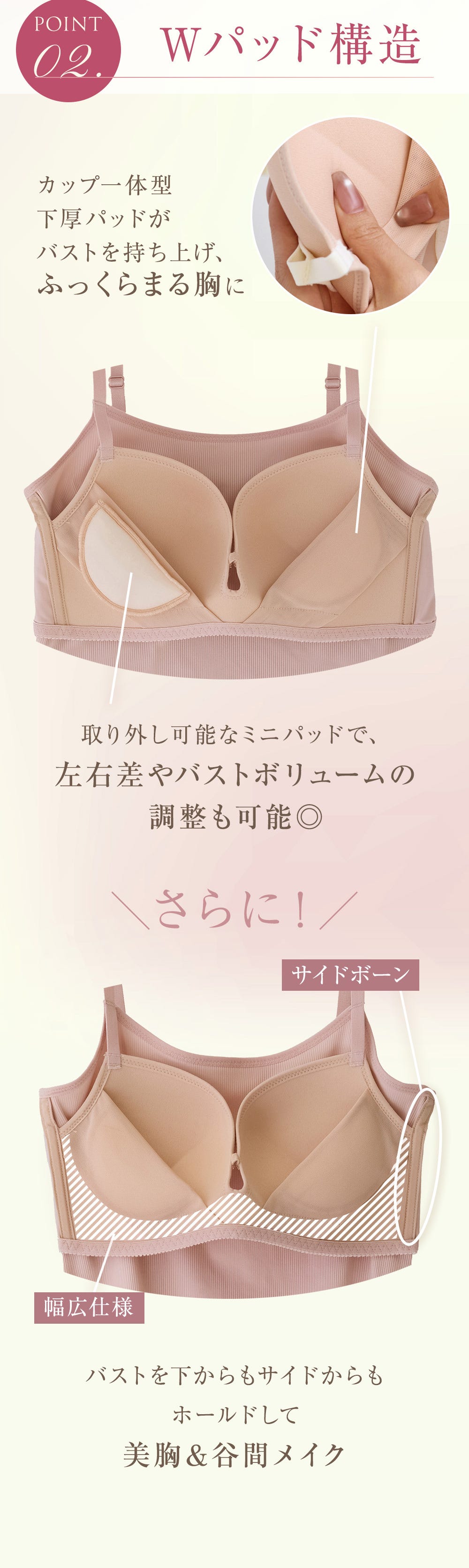 POINT 02. Wパッド構造 カップ一体型下厚パッドがバストを持ち上げ、ふっくらまる胸に 取り外し可能なミニパッドで、左右差やバストボリュームの調整も可能◎ さらに！ サイドボーン 幅広仕様 バストを下からもサイドからもホールドして美胸＆谷間メイク