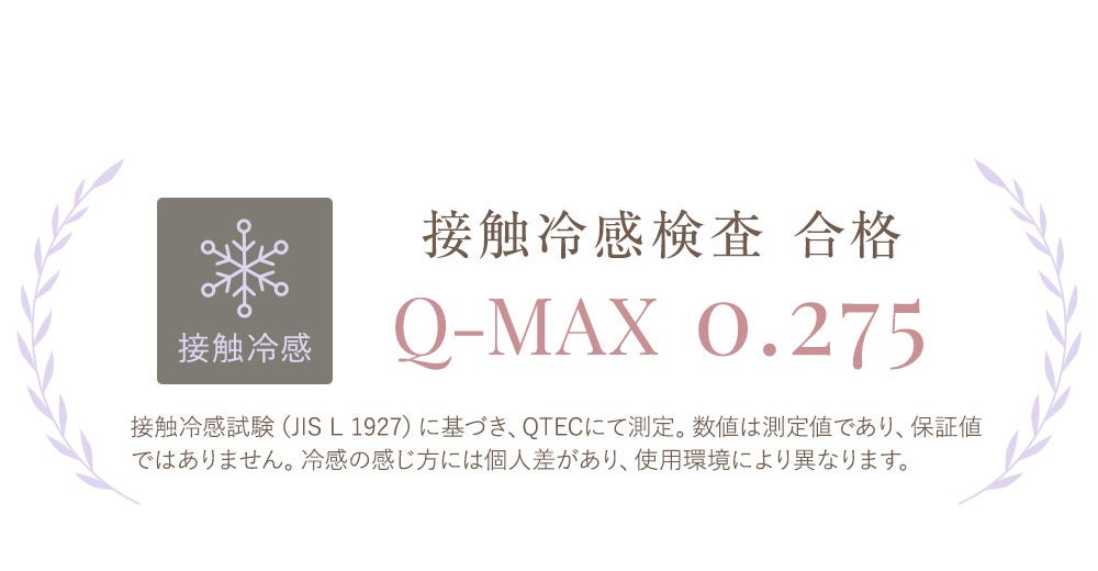接触冷感 接触冷感検査 合格 Q-MAX 0.275 接触冷感試験(JIS L 1927)に基づき、QTECにて測定。数値は測定値であり、保証値ではありません。冷感の感じ方には個人差があり、使用環境により異なります。