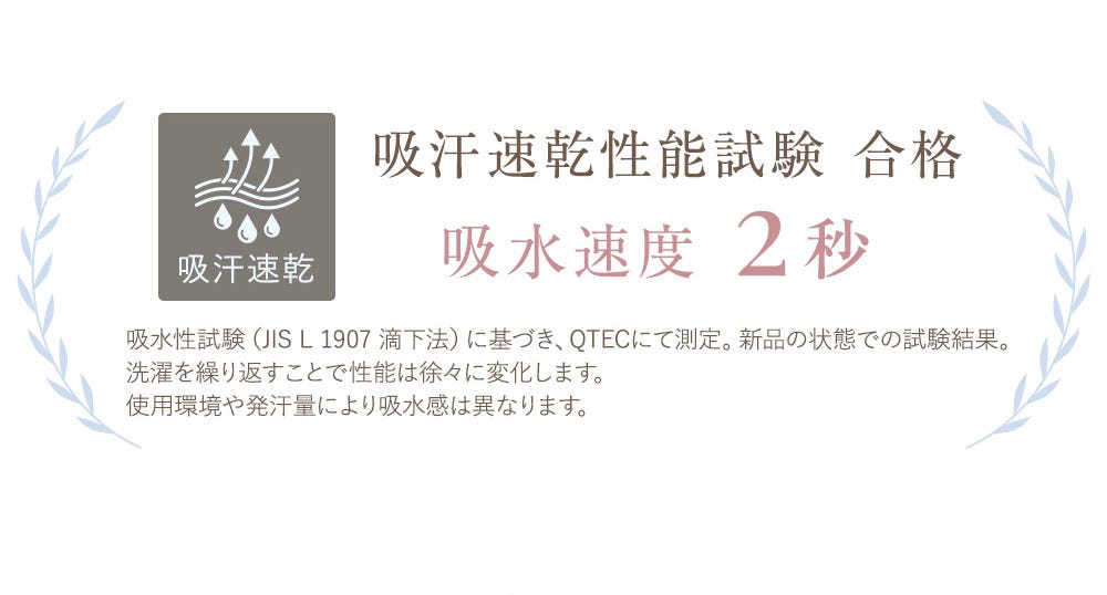 吸汗速乾 吸汗速乾性能試験 合格 吸水速度2秒 吸水性試験(JIS L 1907 滴下法)に基づき、QTECにて測定。新品の状態での試験結果。洗濯を繰り返すことで性能は徐々に変化します。使用環境や発汗量により吸水感は異なります。