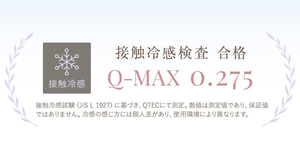 接触冷感 接触冷感検査 合格 Q-MAX 0.275 接触冷感試験（JIS L 1927）に基づき、QTECにて測定。数値は測定値であり、保証値ではありません。冷感の感じ方には個人差があり、使用環境により異なります。