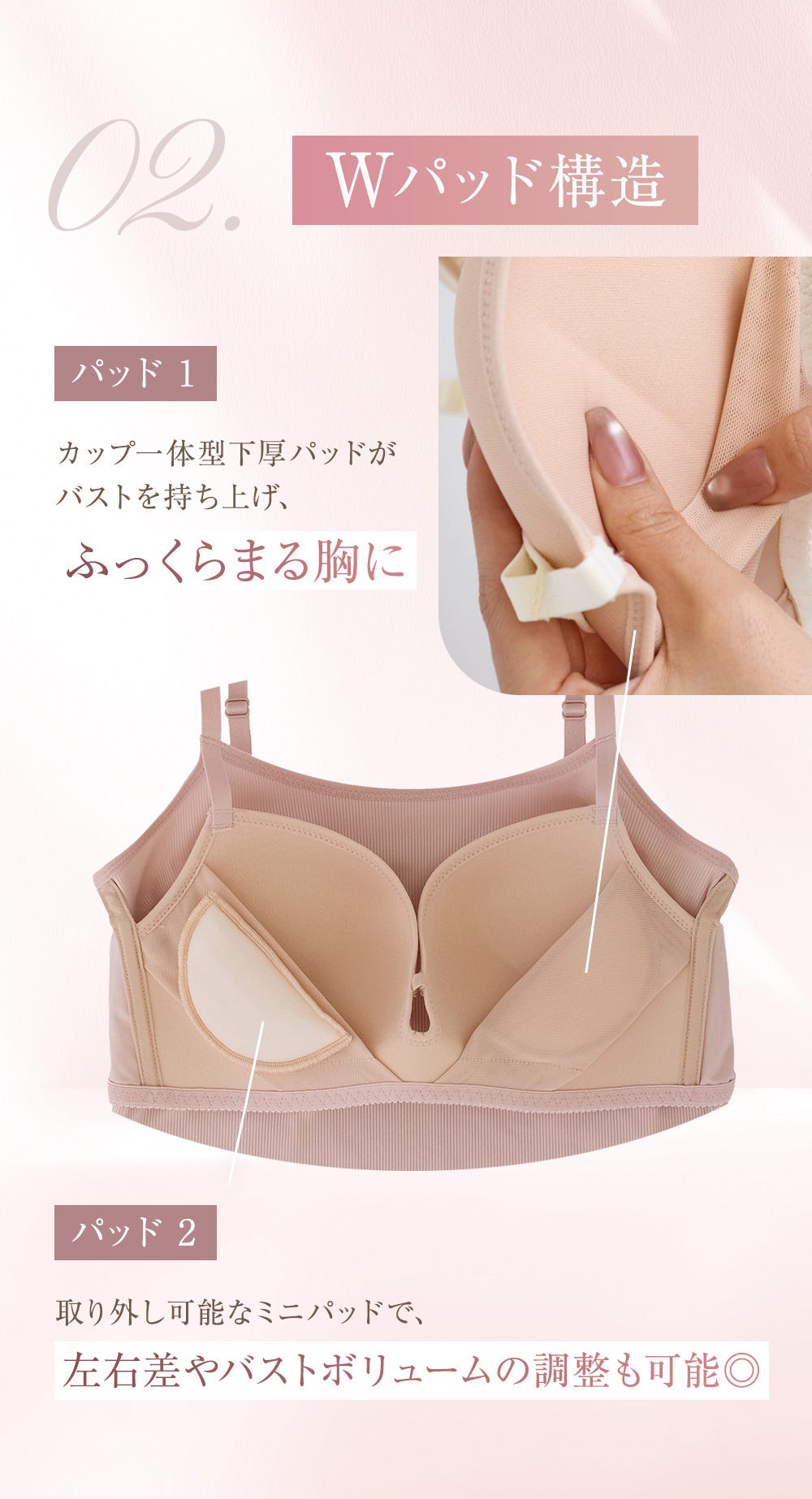 02.Wパッド構造 パッド1 カップ一体型下厚パッドがバストを持ち上げ、ふっくらまる胸に パッド2 取り外し可能なミニパッドで、左右差やバストボリュームの調整も可能