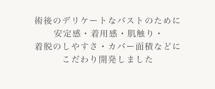 術後のデリケートなバストのために安定感・着⽤感・肌触り・着脱のしやすさ・カバー⾯積などにこだわり開発しました