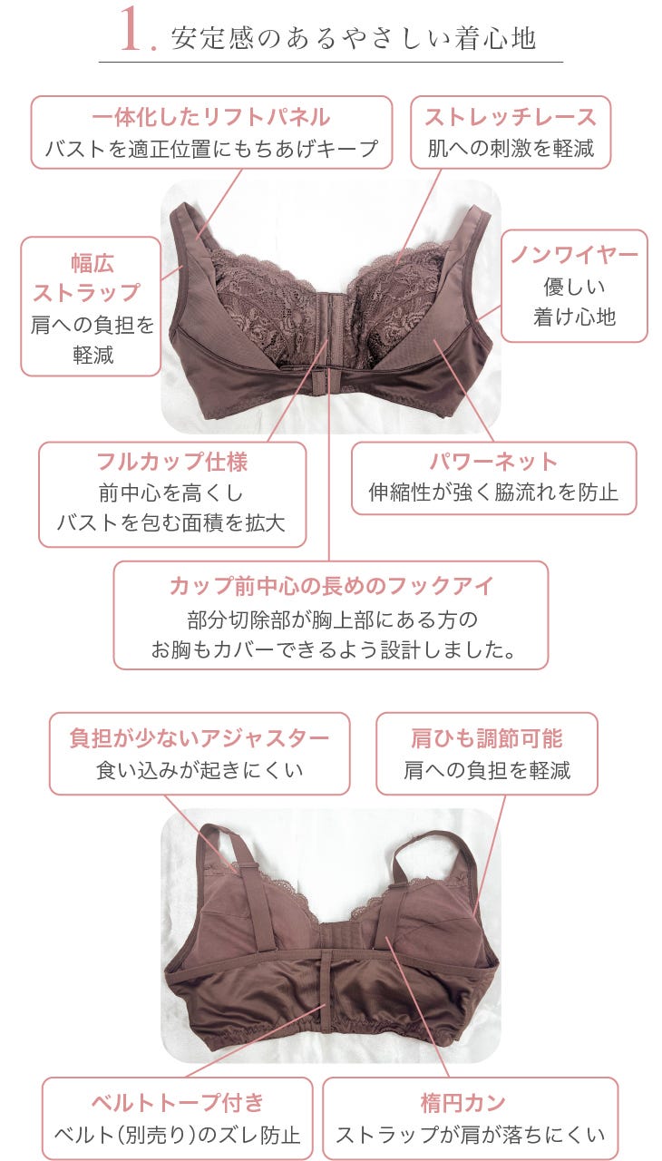 1.安定感のあるやさしい着⼼地 ⼀体化したリフトパネル:バストを適正位置にもちあげキープ、ストレッチレース:肌への刺激を軽減、幅広幅広ストラップ:肩への負担を軽減、ノンワイヤー:優しい着け⼼地、フルカップ仕様:前中⼼を⾼くしバストを包む⾯積を拡⼤、パワーネット:伸縮性が強く脇流れを防⽌、カップ前中心の長めのフックアイ:部分切除部が胸上部にある⽅のお胸もカバーできるよう設計しました。、負担が少ないアジャスター:⾷い込みが起きにくい、肩ひも調節可能:肩への負担を軽減、ベルトトープ付き:ベルト(別売り)のズレ防⽌、楕円カン:ストラップが肩が落ちにくい