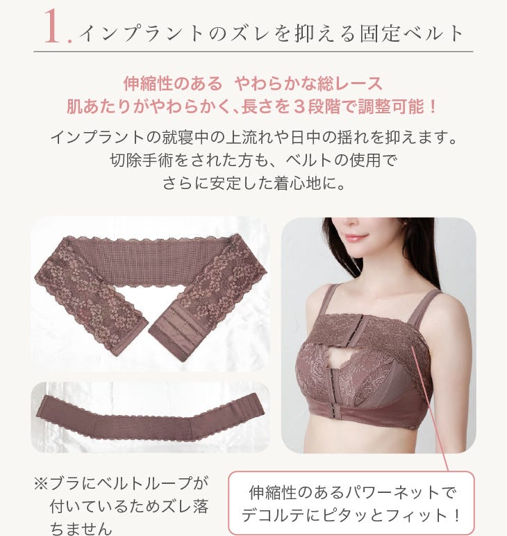 1.インプラントのズレを抑える固定ベルト 伸縮性のある やわらかな総レース肌あたりがやわらかく、⻑さを3段階で調整可能! インプラントの就寝中の上流れや⽇中の揺れを抑えます。切除⼿術をされた⽅も、ベルトの使⽤でさらに安定した着⼼地に。※ブラにベルトループが付いているためズレ落ちません 伸縮性のあるパワーネットでデコルテにピタッとフィット!