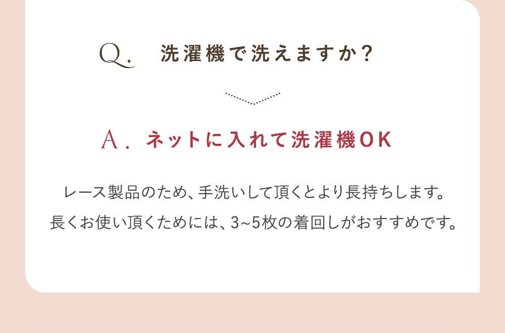 Q.洗濯機で洗えますか？ A.ネットに入れて洗濯機OK レース製品のため、手洗いして頂くとより長持ちします。長くお使い頂くためには、3~5枚の着回しがおすすめです。