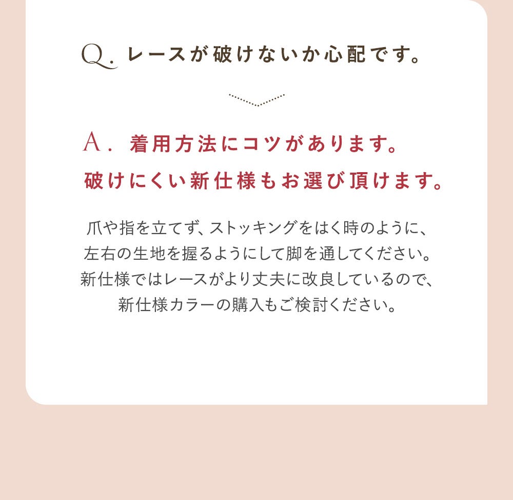 Q.レースが破けないか心配です。 A.着用方法にコツがあります。破けにくい新仕様もお選び頂けます。爪や指を立てず、ストッキングをはく時のように、左右の生地を握るようにして脚を通してください。新仕様ではレースがより丈夫に改良しているので、新仕様カラーのご購入もご検討ください。