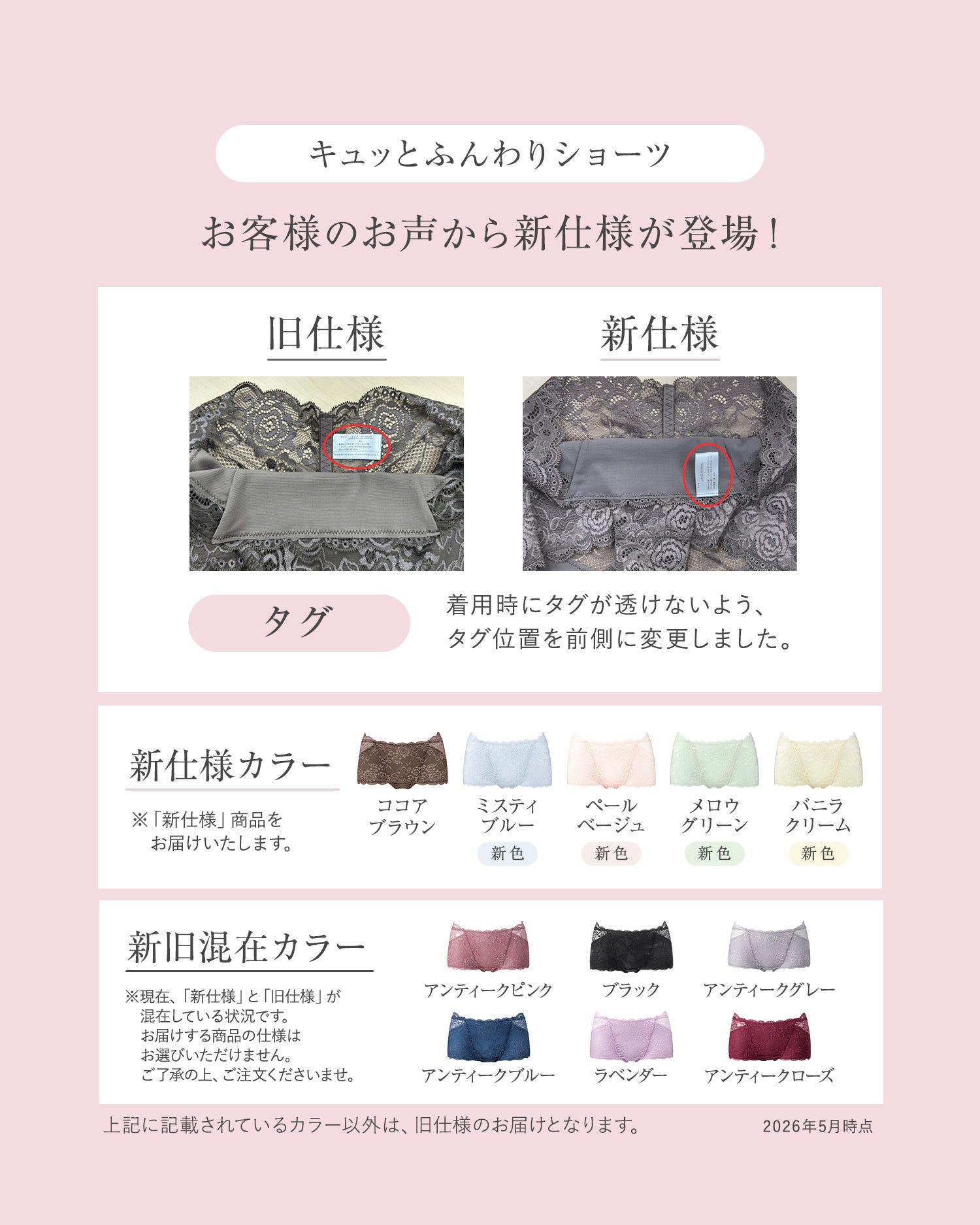 キュッとふんわりショーツ お客様のお声から新仕様が登場！ 旧仕様 新仕様 タグ：着用時にタグが透けないよう、タグ位置を前側に変更しました。 新仕様カラー：※「新仕様」商品をお届けいたします。ココアブラウン、ミスティブルー（新色）、ペールベージュ（新色）、メロウグリーン（新色）、バニラクリーム（新色） 新旧混在カラー：※現在、「新仕様」と「旧仕様」が混在している状況です。お届けする商品の仕様はお選びいただけません。ご了承の上、ご注文くださいませ。アンティークピンク、ブラック、アンティークグレー、アンティークブルー、ラベンダー、アンティークローズ 上記に記載されているカラー以外は、旧仕様のお届けとなります。2026年5月時点