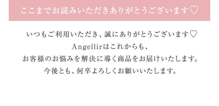 ここまでお読みいただきありがとうございます♡いつもご利用いただき、誠にありがとうございます♡Angellirはこれからも、お客様のお悩みを解決に導く商品をお届けいたします。今後とも、何卒よろしくお願いいたします。