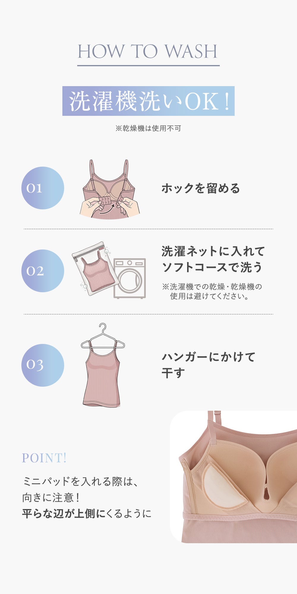 HOW TO WASH 洗濯機洗いOK！※乾燥機は使用不可 01 ホックを留める 02 洗濯ネットに入れてソフトコースで洗う ※洗濯機での乾燥・乾燥機の使用は避けてください。 03 ハンガーにかけて干す POINT! ミニパッドを入れる際は、向きに注意！平らな辺が上側にくるように
