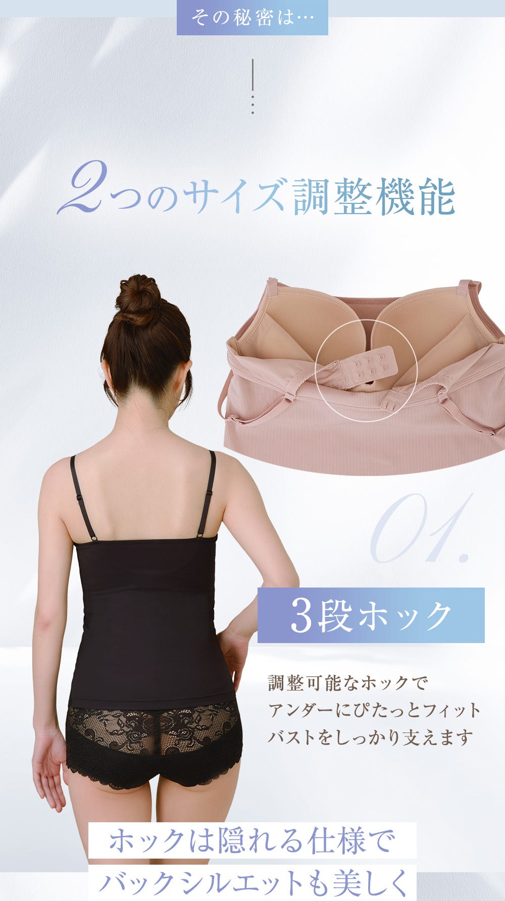 その秘密は…２つのサイズ調整機能 3段ホック 調整可能なホックでアンダーにぴたっとフィット バストをしっかり支えます ホックは隠れる仕様でバックシルエットも美しく