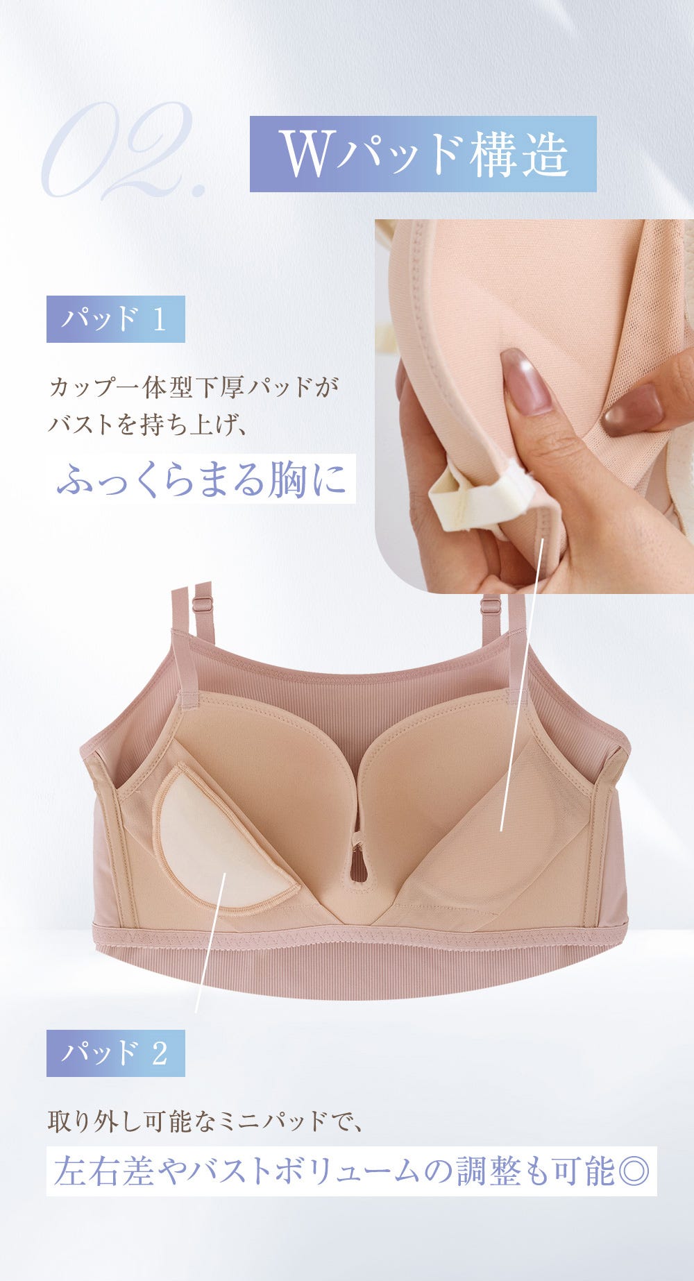 Wパッド構造 パッド1 カップ一体型下厚パッドがバストを持ち上げ、ふっくらまる胸に パッド2 取り外し可能なミニパッドで、左右差やバストボリュームの調整も可能◎