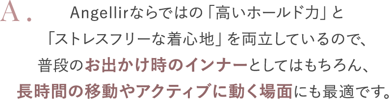 Angellirならではの「高いホールド力」と「ストレスフリーな着心地」を両立しているので、普段のお出かけ時のインナーとしてはもちろん、長時間の移動やアクティブに動く場面にも最適です。